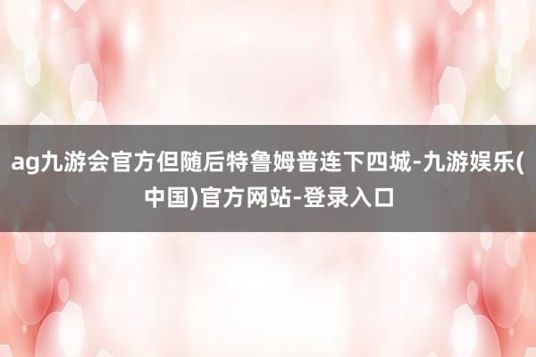 ag九游会官方但随后特鲁姆普连下四城-九游娱乐(中国)官方网站-登录入口