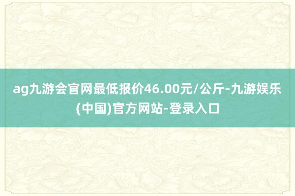 ag九游会官网最低报价46.00元/公斤-九游娱乐(中国)官方网站-登录入口