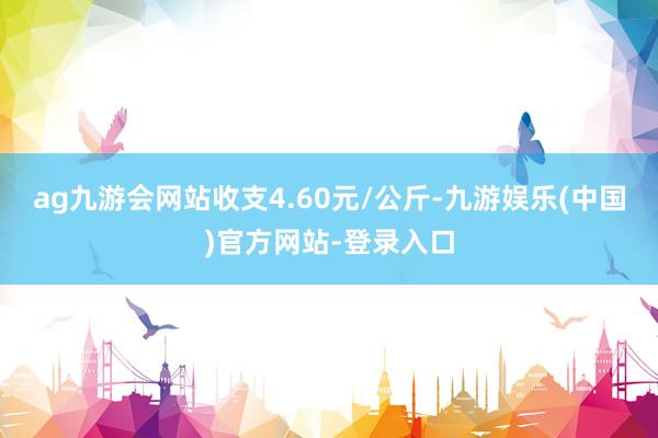 ag九游会网站收支4.60元/公斤-九游娱乐(中国)官方网站-登录入口