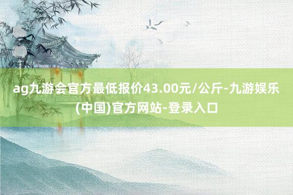 ag九游会官方最低报价43.00元/公斤-九游娱乐(中国)官方网站-登录入口