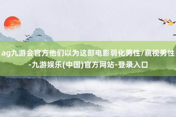 ag九游会官方他们以为这部电影弱化男性/藐视男性-九游娱乐(中国)官方网站-登录入口