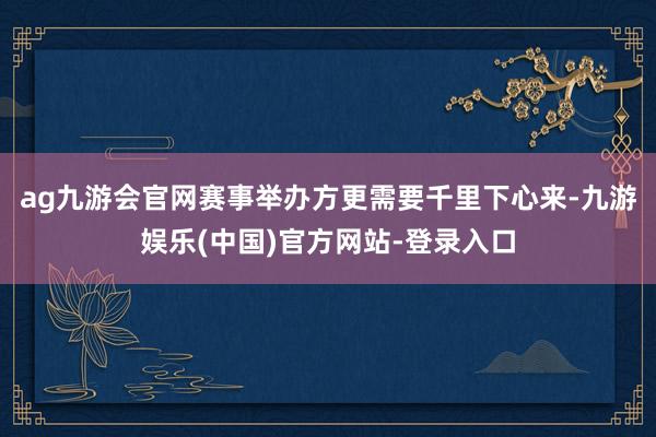 ag九游会官网赛事举办方更需要千里下心来-九游娱乐(中国)官方网站-登录入口