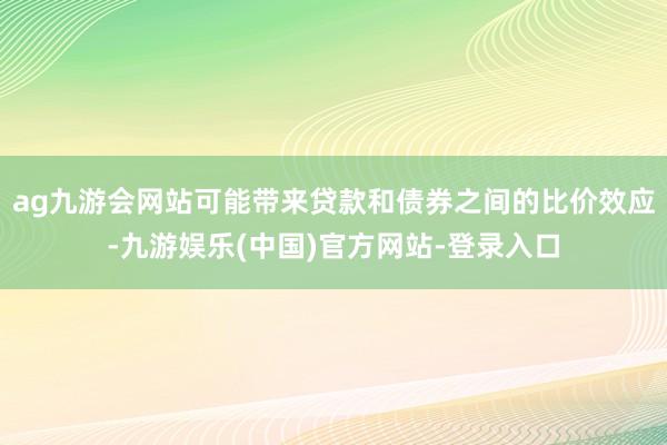 ag九游会网站可能带来贷款和债券之间的比价效应-九游娱乐(中国)官方网站-登录入口