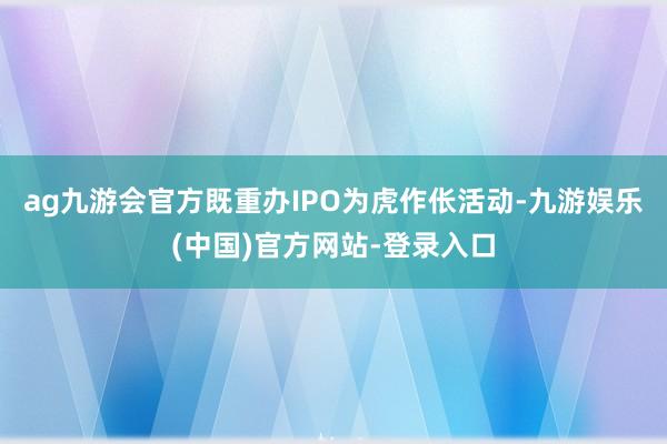 ag九游会官方既重办IPO为虎作伥活动-九游娱乐(中国)官方网站-登录入口