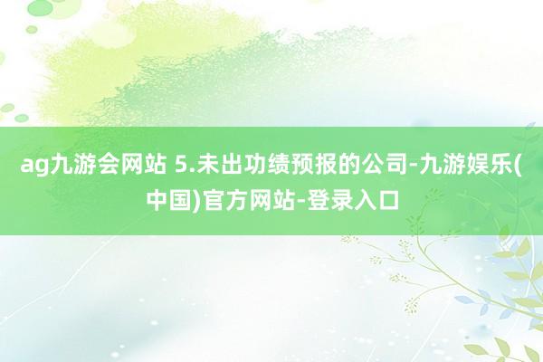 ag九游会网站 5.未出功绩预报的公司-九游娱乐(中国)官方网站-登录入口