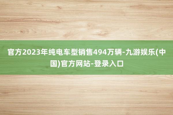 官方2023年纯电车型销售494万辆-九游娱乐(中国)官方网站-登录入口