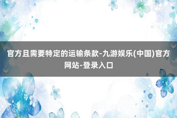 官方且需要特定的运输条款-九游娱乐(中国)官方网站-登录入口