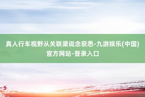 真人行车视野从关联渠说念获悉-九游娱乐(中国)官方网站-登录入口