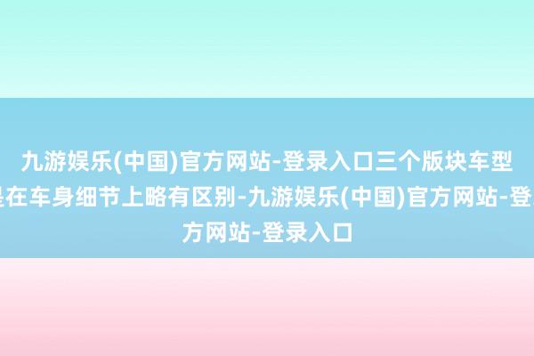 九游娱乐(中国)官方网站-登录入口三个版块车型更多是在车身细节上略有区别-九游娱乐(中国)官方网站-登录入口