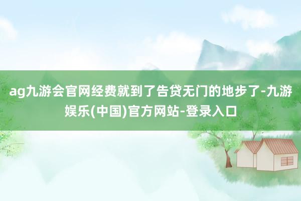 ag九游会官网经费就到了告贷无门的地步了-九游娱乐(中国)官方网站-登录入口