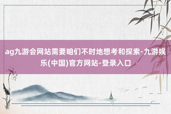 ag九游会网站需要咱们不时地想考和探索-九游娱乐(中国)官方网站-登录入口