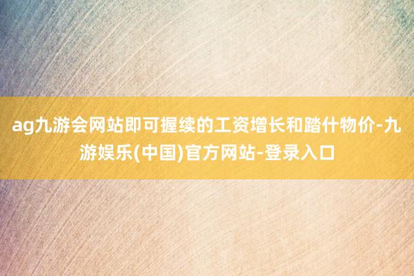 ag九游会网站即可握续的工资增长和踏什物价-九游娱乐(中国)官方网站-登录入口