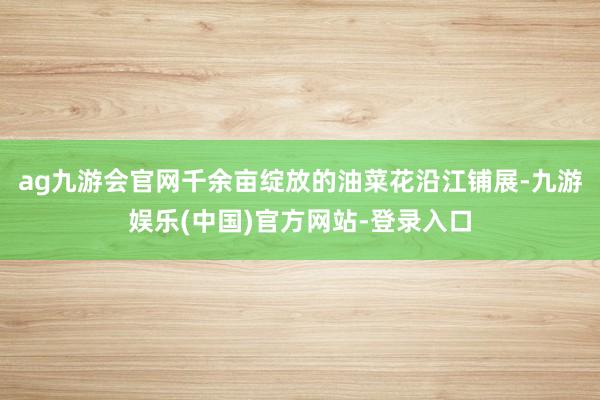 ag九游会官网千余亩绽放的油菜花沿江铺展-九游娱乐(中国)官方网站-登录入口