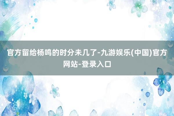 官方留给杨鸣的时分未几了-九游娱乐(中国)官方网站-登录入口