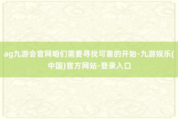 ag九游会官网咱们需要寻找可靠的开始-九游娱乐(中国)官方网站-登录入口