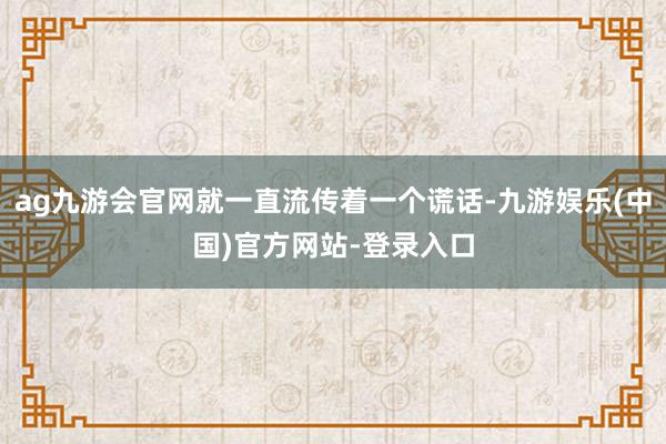 ag九游会官网就一直流传着一个谎话-九游娱乐(中国)官方网站-登录入口