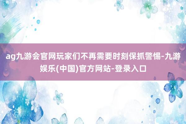 ag九游会官网玩家们不再需要时刻保抓警惕-九游娱乐(中国)官方网站-登录入口