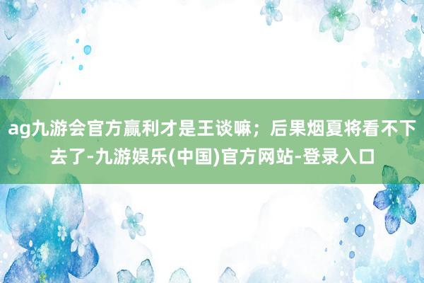 ag九游会官方赢利才是王谈嘛；后果烟夏将看不下去了-九游娱乐(中国)官方网站-登录入口