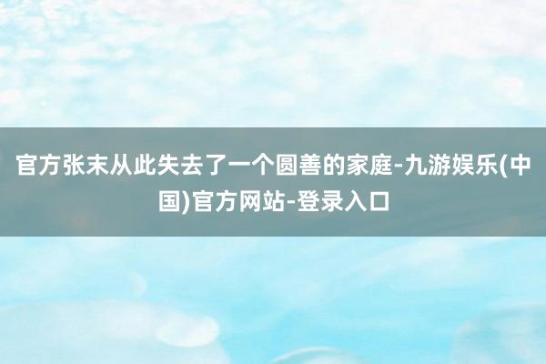 官方张末从此失去了一个圆善的家庭-九游娱乐(中国)官方网站-登录入口