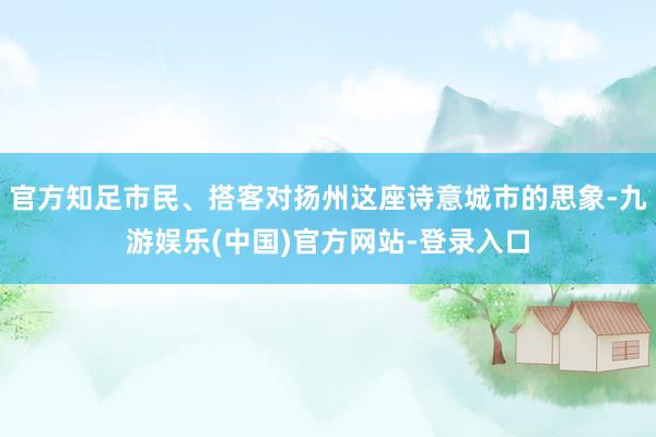 官方知足市民、搭客对扬州这座诗意城市的思象-九游娱乐(中国)官方网站-登录入口