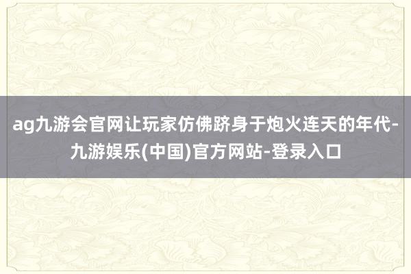 ag九游会官网让玩家仿佛跻身于炮火连天的年代-九游娱乐(中国)官方网站-登录入口