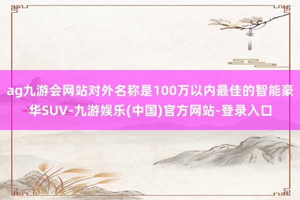 ag九游会网站对外名称是100万以内最佳的智能豪华SUV-九游娱乐(中国)官方网站-登录入口