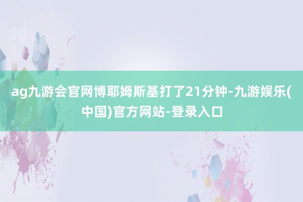 ag九游会官网博耶姆斯基打了21分钟-九游娱乐(中国)官方网站-登录入口