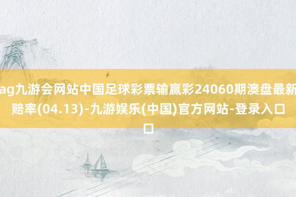 ag九游会网站中国足球彩票输赢彩24060期澳盘最新赔率(04.13)-九游娱乐(中国)官方网站-登录入口