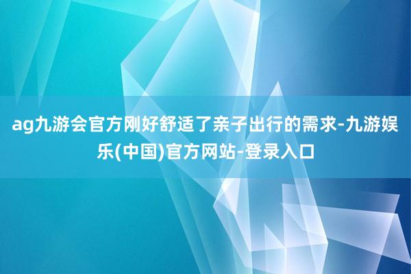 ag九游会官方刚好舒适了亲子出行的需求-九游娱乐(中国)官方网站-登录入口