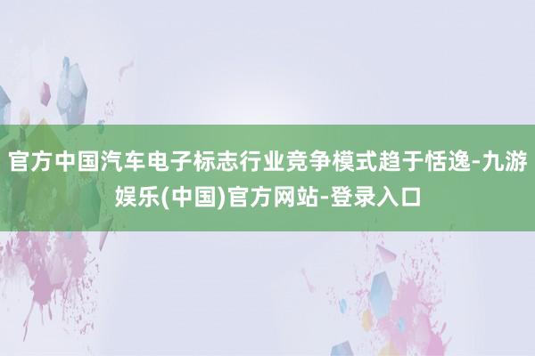 官方中国汽车电子标志行业竞争模式趋于恬逸-九游娱乐(中国)官方网站-登录入口