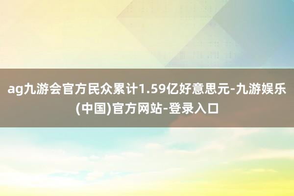 ag九游会官方民众累计1.59亿好意思元-九游娱乐(中国)官方网站-登录入口