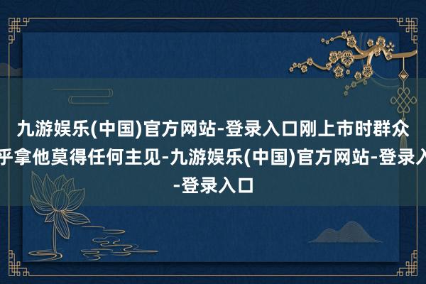 九游娱乐(中国)官方网站-登录入口刚上市时群众确乎拿他莫得任何主见-九游娱乐(中国)官方网站-登录入口