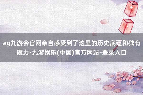 ag九游会官网亲自感受到了这里的历史底蕴和独有魔力-九游娱乐(中国)官方网站-登录入口