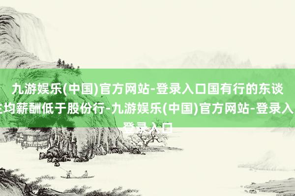 九游娱乐(中国)官方网站-登录入口国有行的东谈主均薪酬低于股份行-九游娱乐(中国)官方网站-登录入口