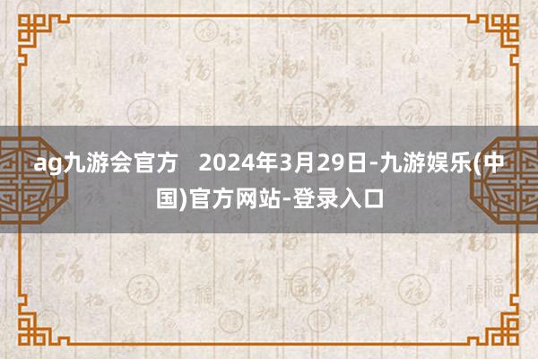 ag九游会官方   2024年3月29日-九游娱乐(中国)官方网站-登录入口