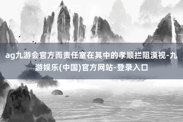 ag九游会官方而责任室在其中的孝顺拦阻漠视-九游娱乐(中国)官方网站-登录入口