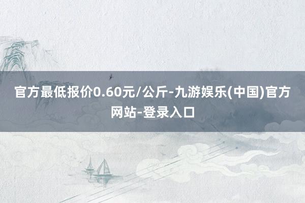 官方最低报价0.60元/公斤-九游娱乐(中国)官方网站-登录入口