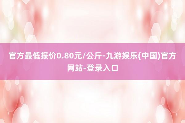 官方最低报价0.80元/公斤-九游娱乐(中国)官方网站-登录入口