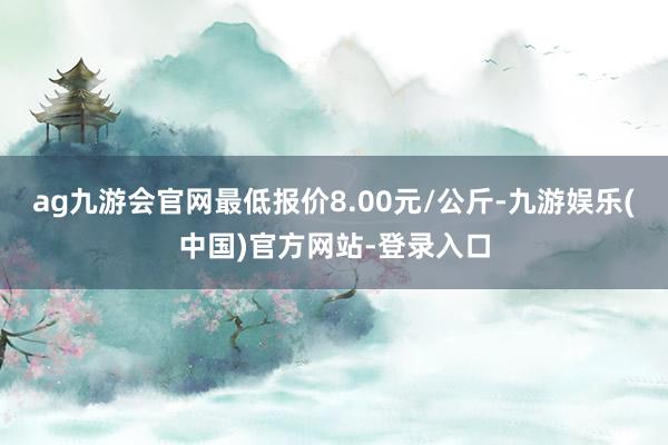 ag九游会官网最低报价8.00元/公斤-九游娱乐(中国)官方网站-登录入口