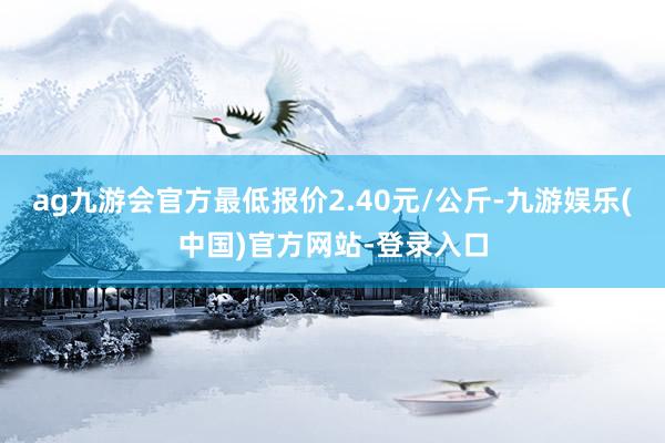 ag九游会官方最低报价2.40元/公斤-九游娱乐(中国)官方网站-登录入口