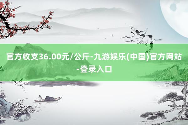 官方收支36.00元/公斤-九游娱乐(中国)官方网站-登录入口