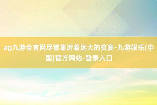 ag九游会官网尽管靠近着远大的贫窭-九游娱乐(中国)官方网站-登录入口