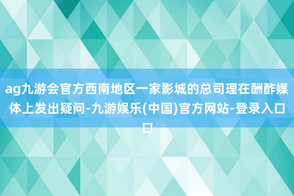 ag九游会官方西南地区一家影城的总司理在酬酢媒体上发出疑问-九游娱乐(中国)官方网站-登录入口