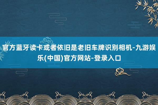 官方蓝牙读卡或者依旧是老旧车牌识别相机-九游娱乐(中国)官方网站-登录入口