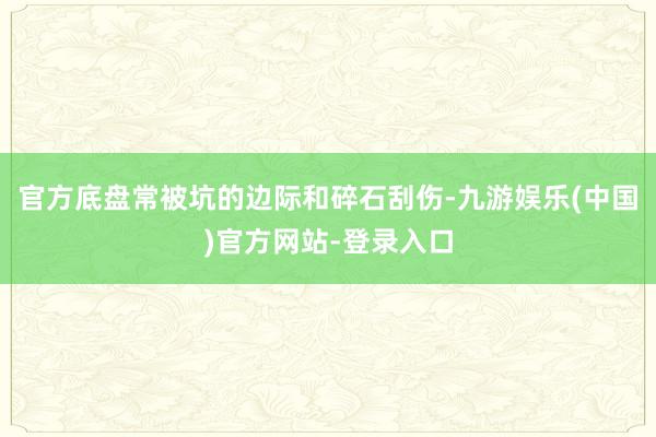 官方底盘常被坑的边际和碎石刮伤-九游娱乐(中国)官方网站-登录入口