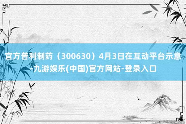 官方普利制药（300630）4月3日在互动平台示意-九游娱乐(中国)官方网站-登录入口