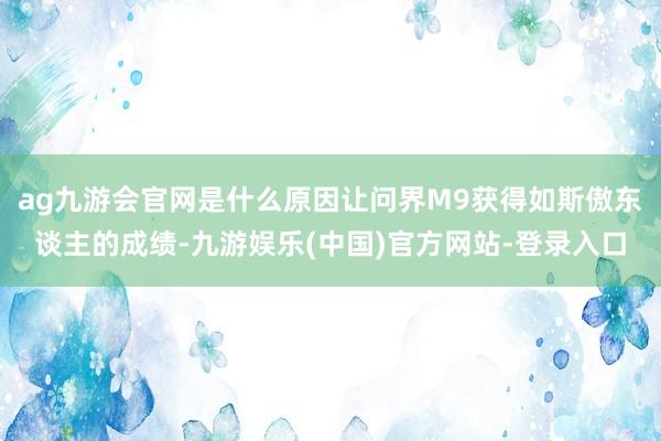 ag九游会官网是什么原因让问界M9获得如斯傲东谈主的成绩-九游娱乐(中国)官方网站-登录入口