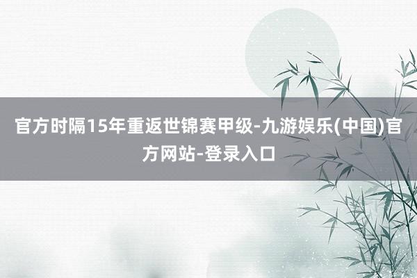 官方时隔15年重返世锦赛甲级-九游娱乐(中国)官方网站-登录入口