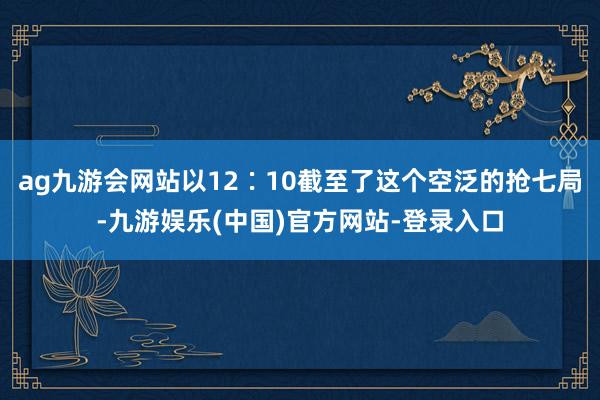 ag九游会网站以12∶10截至了这个空泛的抢七局-九游娱乐(中国)官方网站-登录入口