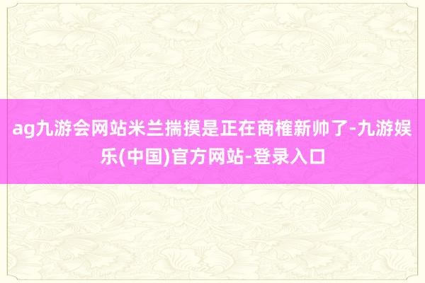 ag九游会网站米兰揣摸是正在商榷新帅了-九游娱乐(中国)官方网站-登录入口